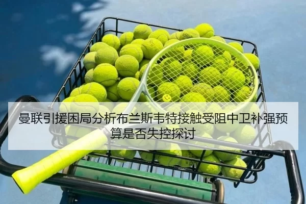 曼联引援困局分析布兰斯韦特接触受阻中卫补强预算是否失控探讨